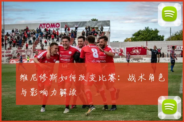 维尼修斯如何改变比赛：战术角色与影响力解读