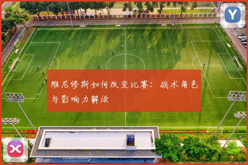 维尼修斯如何改变比赛:战术角色与影响力解读