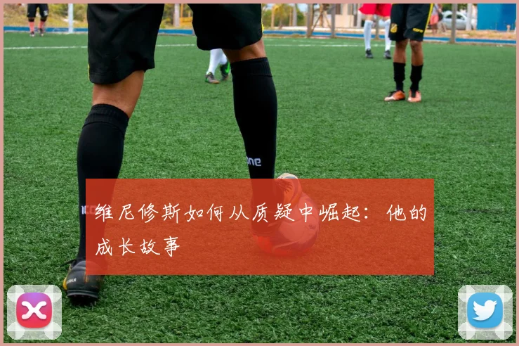 维尼修斯如何从质疑中崛起：他的成长故事
